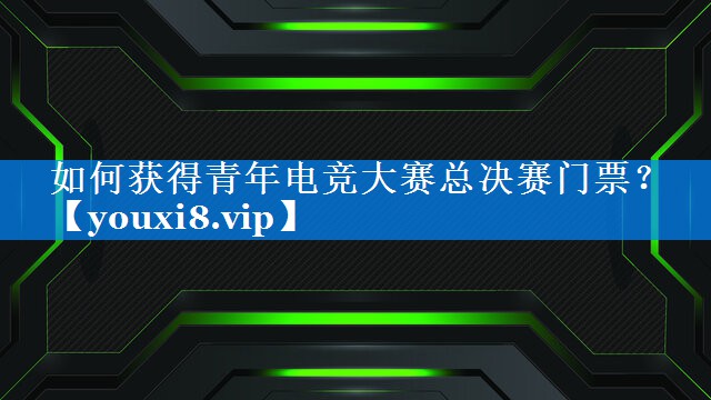 如何获得青年电竞大赛总决赛门票? 如何获得青年电竞大赛总决赛门票?