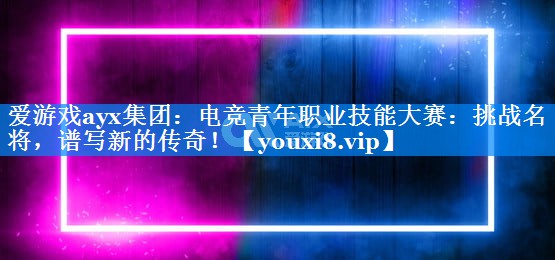 电竞青年职业技能大赛:挑战名将,谱写新的传奇! 电竞青年职业技能大赛:挑战名将,谱写新的传奇!