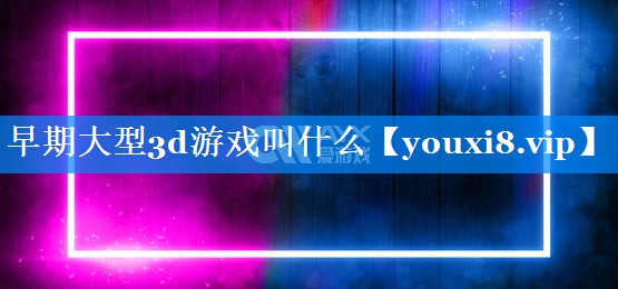 早期大型3d游戏叫什么 早期大型3d游戏叫什么