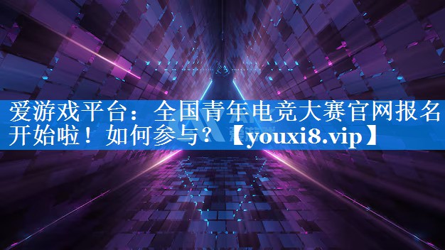 全国青年电竞大赛官网报名开始啦!如何参与? 全国青年电竞大赛官网报名开始啦!如何参与?